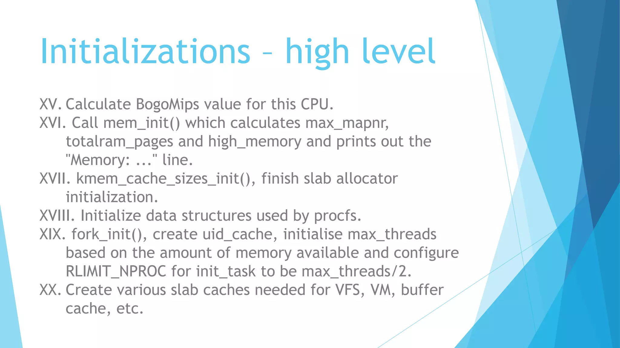 Initializations – high level
XV. Calculate BogoMips value for this CPU.
XVI. Call mem_init() which calculates max_mapnr,
totalram_pages and high_memory and prints out the
"Memory: ..." line.
XVII. kmem_cache_sizes_init(), finish slab allocator
initialization.
XVIII. Initialize data structures used by procfs.
XIX. fork_init(), create uid_cache, initialise max_threads
based on the amount of memory available and configure
RLIMIT_NPROC for init_task to be max_threads/2.
XX. Create various slab caches needed for VFS, VM, buffer
cache, etc.
 