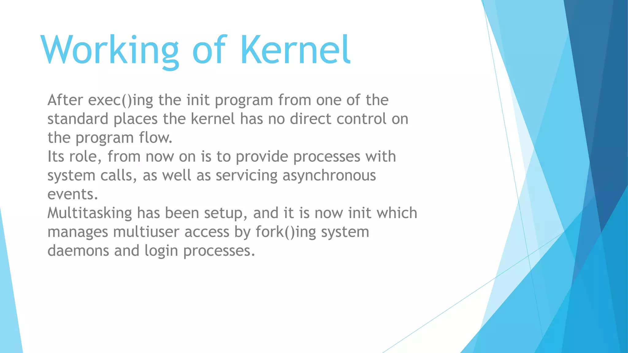 Working of Kernel
After exec()ing the init program from one of the
standard places the kernel has no direct control on
the program flow.
Its role, from now on is to provide processes with
system calls, as well as servicing asynchronous
events.
Multitasking has been setup, and it is now init which
manages multiuser access by fork()ing system
daemons and login processes.
 