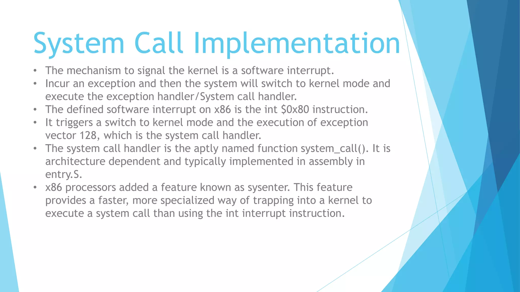 System Call Implementation
• The mechanism to signal the kernel is a software interrupt.
• Incur an exception and then the system will switch to kernel mode and
execute the exception handler/System call handler.
• The defined software interrupt on x86 is the int $0x80 instruction.
• It triggers a switch to kernel mode and the execution of exception
vector 128, which is the system call handler.
• The system call handler is the aptly named function system_call(). It is
architecture dependent and typically implemented in assembly in
entry.S.
• x86 processors added a feature known as sysenter. This feature
provides a faster, more specialized way of trapping into a kernel to
execute a system call than using the int interrupt instruction.
 