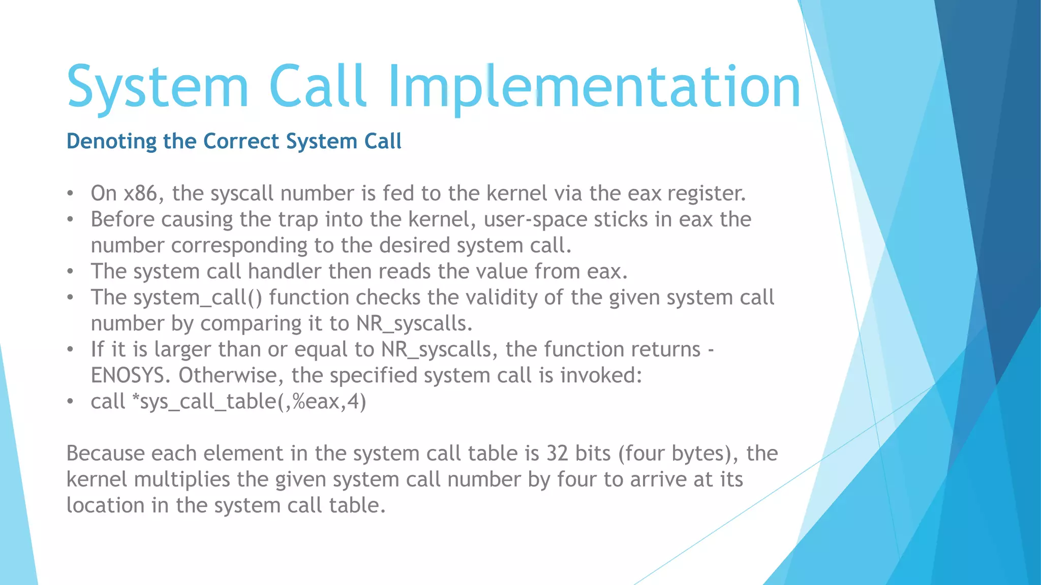 System Call Implementation
Denoting the Correct System Call
• On x86, the syscall number is fed to the kernel via the eax register.
• Before causing the trap into the kernel, user-space sticks in eax the
number corresponding to the desired system call.
• The system call handler then reads the value from eax.
• The system_call() function checks the validity of the given system call
number by comparing it to NR_syscalls.
• If it is larger than or equal to NR_syscalls, the function returns -
ENOSYS. Otherwise, the specified system call is invoked:
• call *sys_call_table(,%eax,4)
Because each element in the system call table is 32 bits (four bytes), the
kernel multiplies the given system call number by four to arrive at its
location in the system call table.
 