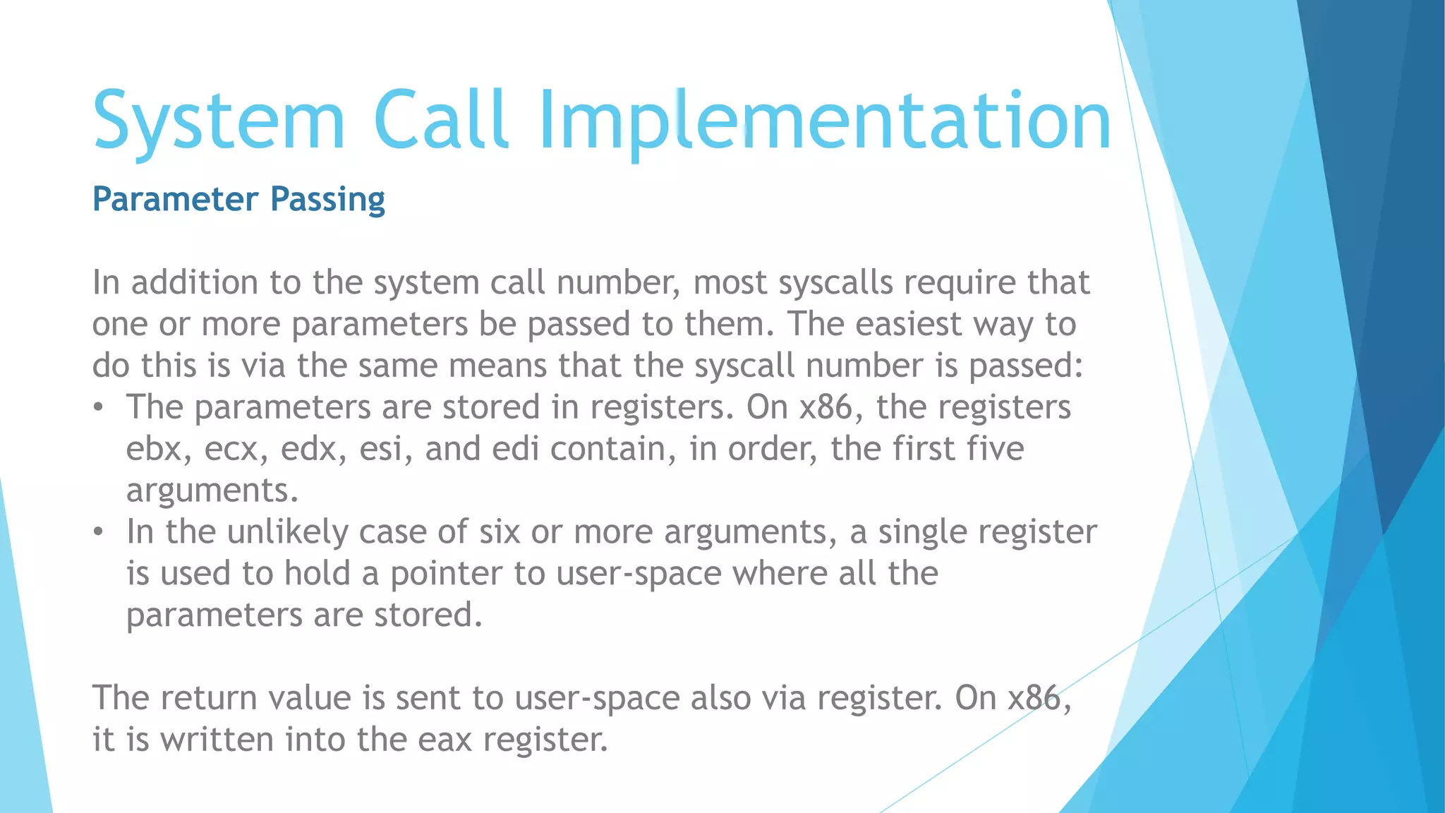 System Call Implementation
Parameter Passing
In addition to the system call number, most syscalls require that
one or more parameters be passed to them. The easiest way to
do this is via the same means that the syscall number is passed:
• The parameters are stored in registers. On x86, the registers
ebx, ecx, edx, esi, and edi contain, in order, the first five
arguments.
• In the unlikely case of six or more arguments, a single register
is used to hold a pointer to user-space where all the
parameters are stored.
The return value is sent to user-space also via register. On x86,
it is written into the eax register.
 