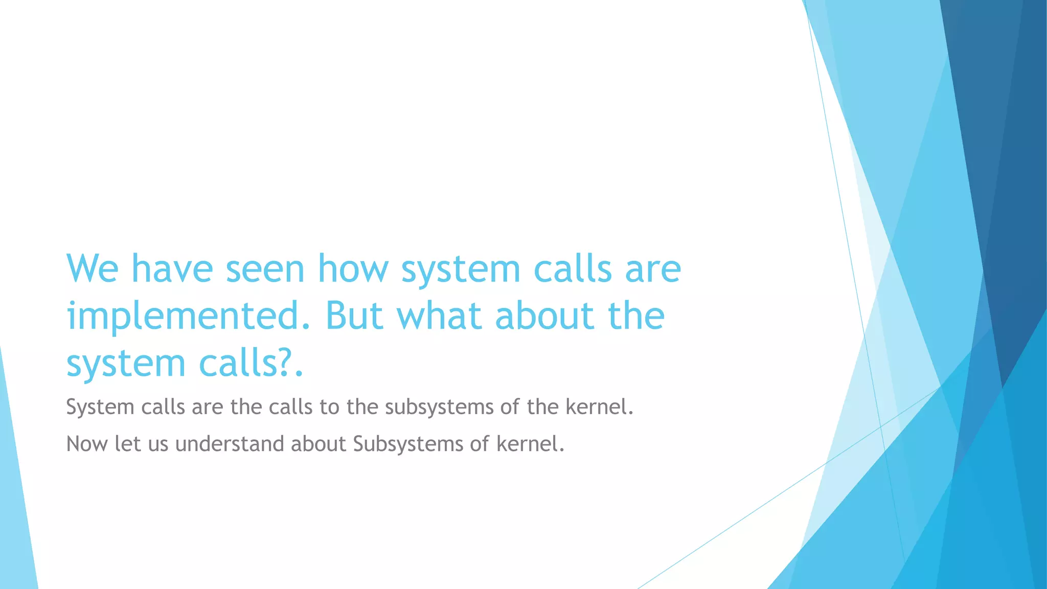 We have seen how system calls are
implemented. But what about the
system calls?.
System calls are the calls to the subsystems of the kernel.
Now let us understand about Subsystems of kernel.
 