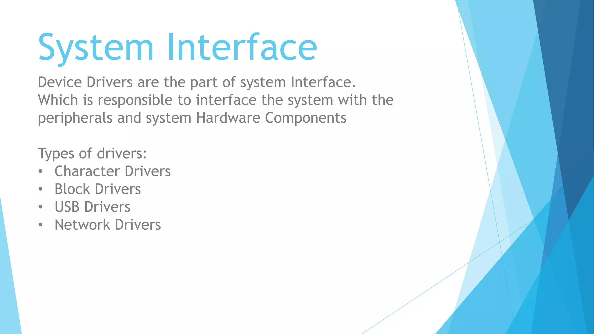 System Interface
Device Drivers are the part of system Interface.
Which is responsible to interface the system with the
peripherals and system Hardware Components
Types of drivers:
• Character Drivers
• Block Drivers
• USB Drivers
• Network Drivers
 