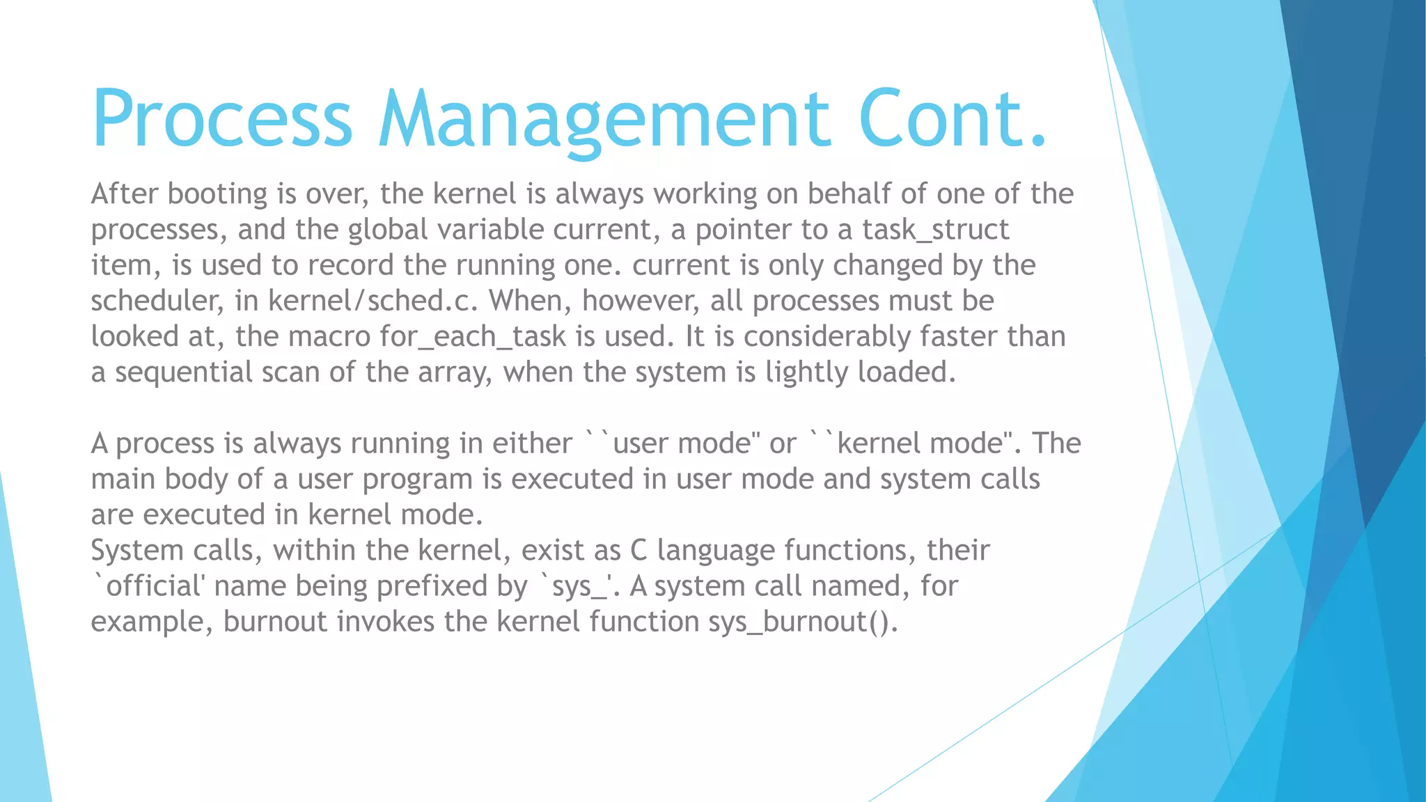Process Management Cont.
After booting is over, the kernel is always working on behalf of one of the
processes, and the global variable current, a pointer to a task_struct
item, is used to record the running one. current is only changed by the
scheduler, in kernel/sched.c. When, however, all processes must be
looked at, the macro for_each_task is used. It is considerably faster than
a sequential scan of the array, when the system is lightly loaded.
A process is always running in either ``user mode'' or ``kernel mode''. The
main body of a user program is executed in user mode and system calls
are executed in kernel mode.
System calls, within the kernel, exist as C language functions, their
`official' name being prefixed by `sys_'. A system call named, for
example, burnout invokes the kernel function sys_burnout().
 