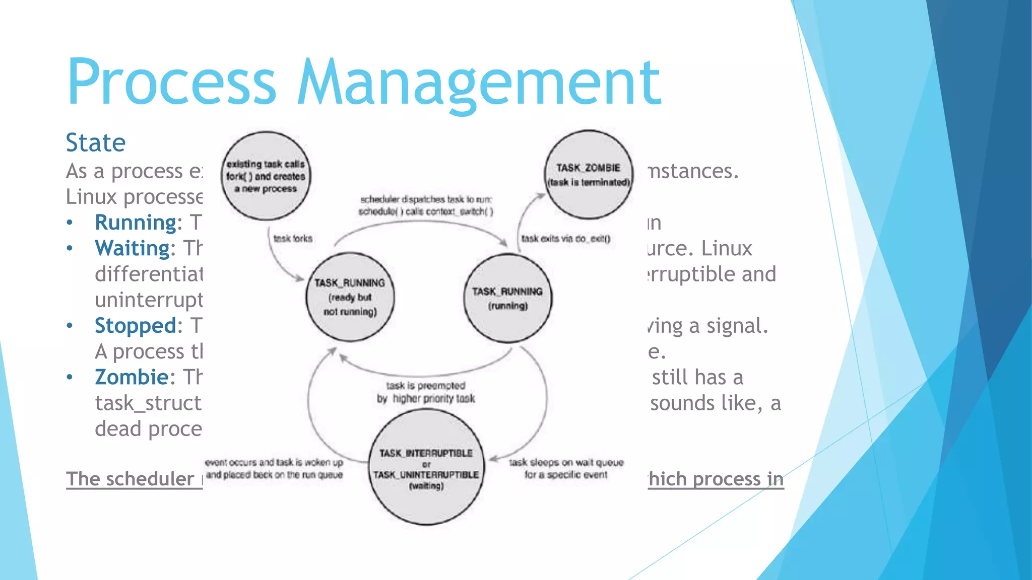 Process Management
State
As a process executes it changes state according to its circumstances.
Linux processes have the following states:
• Running: The process is either running or it is ready to run
• Waiting: The process is waiting for an event or for a resource. Linux
differentiates between two types of waiting process; interruptible and
uninterruptible.
• Stopped: The process has been stopped, usually by receiving a signal.
A process that is being debugged can be in a stopped state.
• Zombie: This is a halted process which, for some reason, still has a
task_struct data structure in the task vector. It is what it sounds like, a
dead process.
The scheduler needs this information in order to fairly decide which process in
the system most deserves to run
 