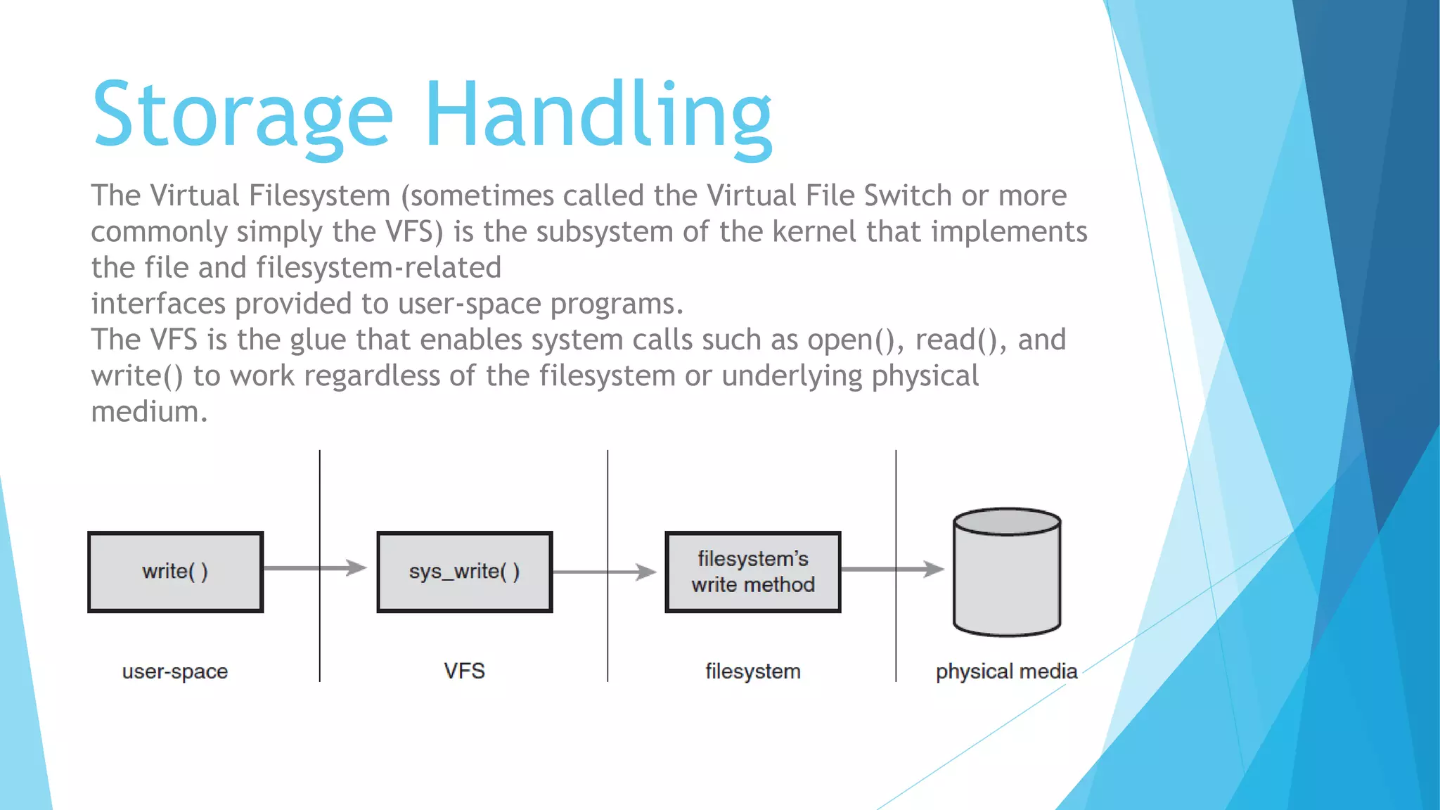 Storage Handling
The Virtual Filesystem (sometimes called the Virtual File Switch or more
commonly simply the VFS) is the subsystem of the kernel that implements
the file and filesystem-related
interfaces provided to user-space programs.
The VFS is the glue that enables system calls such as open(), read(), and
write() to work regardless of the filesystem or underlying physical
medium.
 