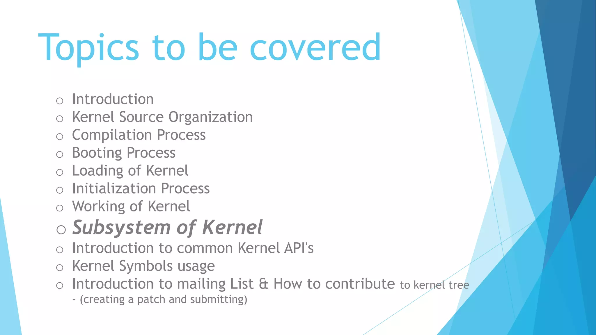 Topics to be covered
o Introduction
o Kernel Source Organization
o Compilation Process
o Booting Process
o Loading of Kernel
o Initialization Process
o Working of Kernel
o Subsystem of Kernel
o Introduction to common Kernel API's
o Kernel Symbols usage
o Introduction to mailing List & How to contribute to kernel tree
- (creating a patch and submitting)
 