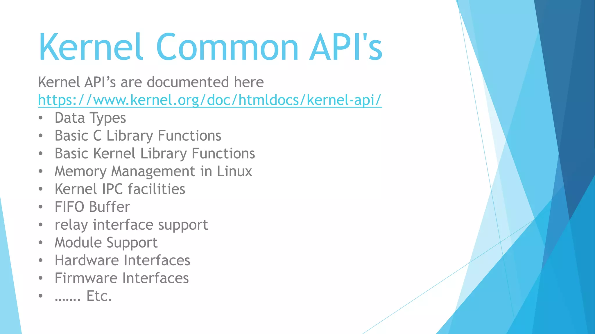 Kernel Common API's
Kernel API’s are documented here
https://www.kernel.org/doc/htmldocs/kernel-api/
• Data Types
• Basic C Library Functions
• Basic Kernel Library Functions
• Memory Management in Linux
• Kernel IPC facilities
• FIFO Buffer
• relay interface support
• Module Support
• Hardware Interfaces
• Firmware Interfaces
• ……. Etc.
 