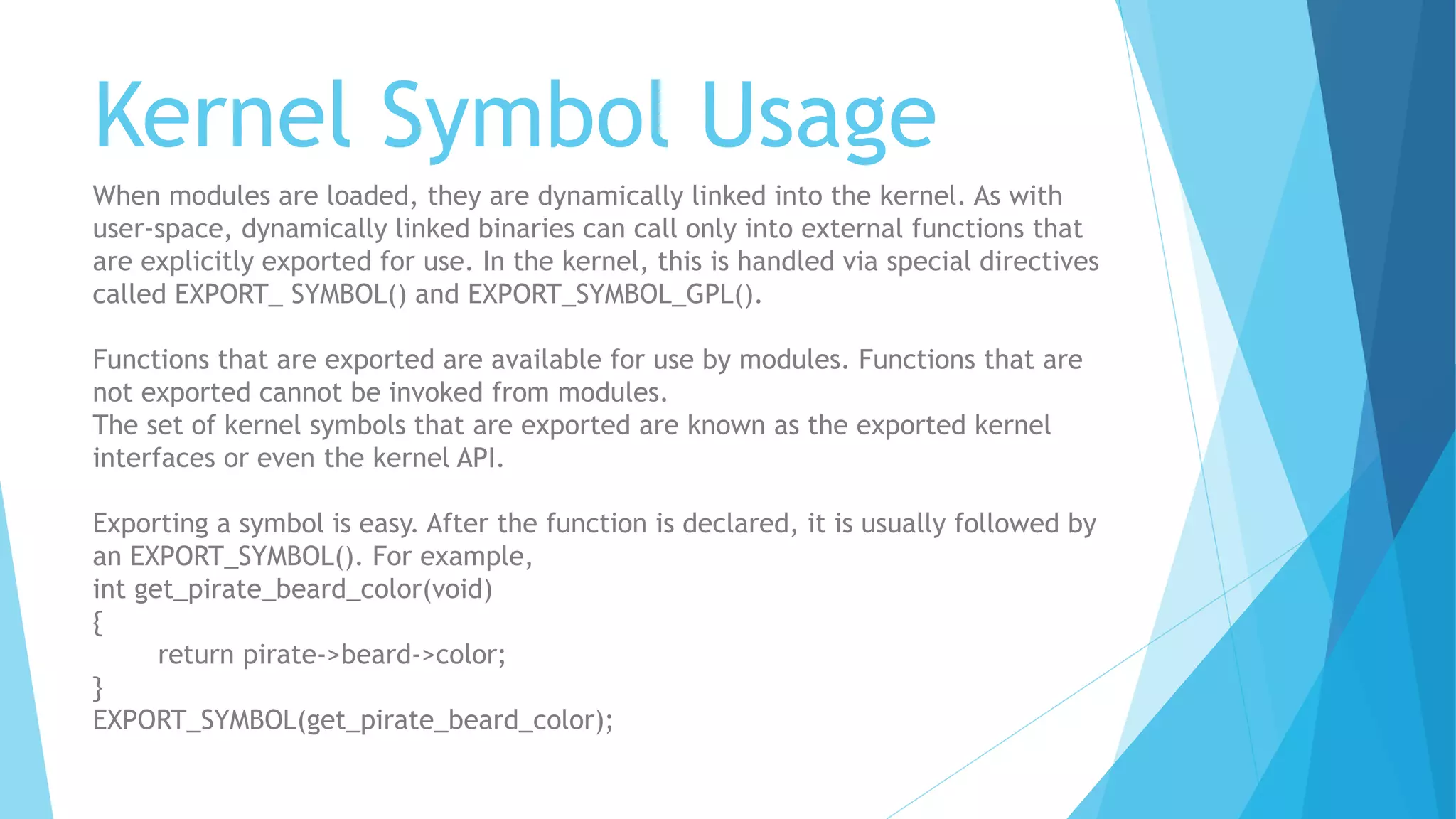 Kernel Symbol Usage
When modules are loaded, they are dynamically linked into the kernel. As with
user-space, dynamically linked binaries can call only into external functions that
are explicitly exported for use. In the kernel, this is handled via special directives
called EXPORT_ SYMBOL() and EXPORT_SYMBOL_GPL().
Functions that are exported are available for use by modules. Functions that are
not exported cannot be invoked from modules.
The set of kernel symbols that are exported are known as the exported kernel
interfaces or even the kernel API.
Exporting a symbol is easy. After the function is declared, it is usually followed by
an EXPORT_SYMBOL(). For example,
int get_pirate_beard_color(void)
{
return pirate->beard->color;
}
EXPORT_SYMBOL(get_pirate_beard_color);
 