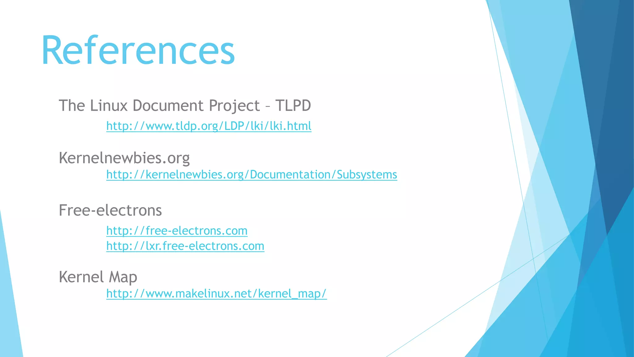 References
The Linux Document Project – TLPD
http://www.tldp.org/LDP/lki/lki.html
Kernelnewbies.org
http://kernelnewbies.org/Documentation/Subsystems
Free-electrons
http://free-electrons.com
http://lxr.free-electrons.com
Kernel Map
http://www.makelinux.net/kernel_map/
 