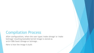 Compilation Process
After configurations, when the user types 'make zImage' or 'make
bzImage' resulting bootable kernel image is stored as
arch/i386/boot/zImage or bzimage .
Here is how the image is built
 