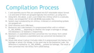Compilation Process
I. C and assembly source files are compiled into ELF relocatable object format
(.o) and some of them are grouped logically into archives (.a) using ar(1).
II. Using ld(1), the above .o and .a are linked into vmlinux which is a statically
linked, non-stripped ELF 32-bit LSB 80386 executable file.
III. System.map is produced by nm vmlinux, irrelevant or uninteresting symbols
are grepped out.
IV. Enter directory arch/i386/boot.
V. Bootsector asm code bootsect.S is preprocessed either with or without -
D__BIG_KERNEL__, depending on whether the target is bzImage or zImage,
into bbootsect.s or bootsect.s respectively.
VI. bbootsect.s is assembled and then converted into 'raw binary' form called
bbootsect (or bootsect.s assembled and raw-converted into bootsect for
zImage).
VII. Setup code setup.S (setup.S includes video.S) is preprocessed into bsetup.s for
bzImage or setup.s for zImage. In the same way as the bootsector code, the
difference is marked by -D__BIG_KERNEL__ present for bzImage. The result is
then converted into 'raw binary' form called bsetup.
 