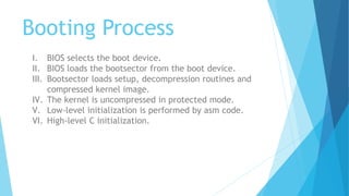 Booting Process
I. BIOS selects the boot device.
II. BIOS loads the bootsector from the boot device.
III. Bootsector loads setup, decompression routines and
compressed kernel image.
IV. The kernel is uncompressed in protected mode.
V. Low-level initialization is performed by asm code.
VI. High-level C initialization.
 