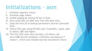 Initializations – asm
I. Initialize segment values.
II. Initialize page tables.
III. Enable paging by setting PG bit in %cr0.
IV. Zero-clean BSS (on SMP, only first CPU does this).
V. Copy the first 2k of bootup parameters (kernel command
line).
VI. Check CPU type using EFLAGS and, if possible, cpuid, able
to detect 386 and higher.
VII. The first CPU calls start_kernel(), all others call
arch/i386/kernel/smpboot.c:initialize_secondary() if
ready=1, which just reloads esp/eip and doesn't return.
 