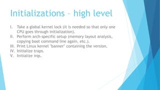 Initializations – high level
I. Take a global kernel lock (it is needed so that only one
CPU goes through initialization).
II. Perform arch-specific setup (memory layout analysis,
copying boot command line again, etc.).
III. Print Linux kernel "banner" containing the version.
IV. Initialize traps.
V. Initialize irqs.
 
