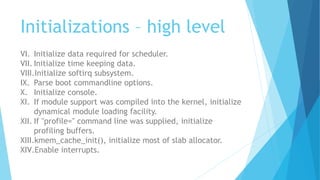 Initializations – high level
VI. Initialize data required for scheduler.
VII. Initialize time keeping data.
VIII.Initialize softirq subsystem.
IX. Parse boot commandline options.
X. Initialize console.
XI. If module support was compiled into the kernel, initialize
dynamical module loading facility.
XII. If "profile=" command line was supplied, initialize
profiling buffers.
XIII.kmem_cache_init(), initialize most of slab allocator.
XIV.Enable interrupts.
 