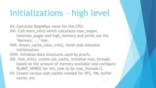 Initializations – high level
XV. Calculate BogoMips value for this CPU.
XVI. Call mem_init() which calculates max_mapnr,
totalram_pages and high_memory and prints out the
"Memory: ..." line.
XVII. kmem_cache_sizes_init(), finish slab allocator
initialization.
XVIII. Initialize data structures used by procfs.
XIX. fork_init(), create uid_cache, initialise max_threads
based on the amount of memory available and configure
RLIMIT_NPROC for init_task to be max_threads/2.
XX. Create various slab caches needed for VFS, VM, buffer
cache, etc.
 