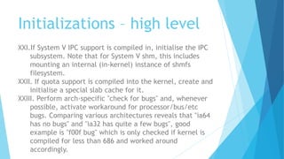 Initializations – high level
XXI.If System V IPC support is compiled in, initialise the IPC
subsystem. Note that for System V shm, this includes
mounting an internal (in-kernel) instance of shmfs
filesystem.
XXII. If quota support is compiled into the kernel, create and
initialise a special slab cache for it.
XXIII. Perform arch-specific "check for bugs" and, whenever
possible, activate workaround for processor/bus/etc
bugs. Comparing various architectures reveals that "ia64
has no bugs" and "ia32 has quite a few bugs", good
example is "f00f bug" which is only checked if kernel is
compiled for less than 686 and worked around
accordingly.
 