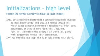 Initializations – high level
Finally the kernel is ready to move_to_user_mode()
XXIV. Set a flag to indicate that a schedule should be invoked
at "next opportunity" and create a kernel thread init()
which execs execute_command if supplied via "init=" boot
parameter, or tries to exec /sbin/init, /etc/init,
/bin/init, /bin/sh in this order; if all these fail, panic
with "suggestion" to use "init=" parameter.
XXV. Go into the idle loop, this is an idle thread with pid=0.
 