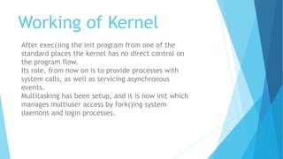 Working of Kernel
After exec()ing the init program from one of the
standard places the kernel has no direct control on
the program flow.
Its role, from now on is to provide processes with
system calls, as well as servicing asynchronous
events.
Multitasking has been setup, and it is now init which
manages multiuser access by fork()ing system
daemons and login processes.
 