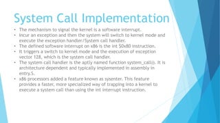 System Call Implementation
• The mechanism to signal the kernel is a software interrupt.
• Incur an exception and then the system will switch to kernel mode and
execute the exception handler/System call handler.
• The defined software interrupt on x86 is the int $0x80 instruction.
• It triggers a switch to kernel mode and the execution of exception
vector 128, which is the system call handler.
• The system call handler is the aptly named function system_call(). It is
architecture dependent and typically implemented in assembly in
entry.S.
• x86 processors added a feature known as sysenter. This feature
provides a faster, more specialized way of trapping into a kernel to
execute a system call than using the int interrupt instruction.
 