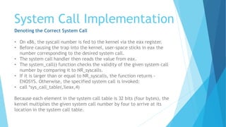System Call Implementation
Denoting the Correct System Call
• On x86, the syscall number is fed to the kernel via the eax register.
• Before causing the trap into the kernel, user-space sticks in eax the
number corresponding to the desired system call.
• The system call handler then reads the value from eax.
• The system_call() function checks the validity of the given system call
number by comparing it to NR_syscalls.
• If it is larger than or equal to NR_syscalls, the function returns -
ENOSYS. Otherwise, the specified system call is invoked:
• call *sys_call_table(,%eax,4)
Because each element in the system call table is 32 bits (four bytes), the
kernel multiplies the given system call number by four to arrive at its
location in the system call table.
 