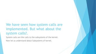 We have seen how system calls are
implemented. But what about the
system calls?.
System calls are the calls to the subsystems of the kernel.
Now let us understand about Subsystems of kernel.
 