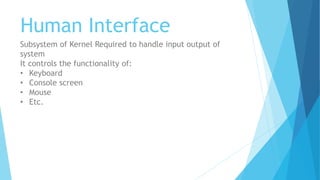 Human Interface
Subsystem of Kernel Required to handle input output of
system
It controls the functionality of:
• Keyboard
• Console screen
• Mouse
• Etc.
 