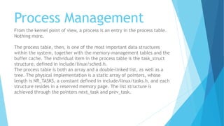 Process Management
From the kernel point of view, a process is an entry in the process table.
Nothing more.
The process table, then, is one of the most important data structures
within the system, together with the memory-management tables and the
buffer cache. The individual item in the process table is the task_struct
structure, defined in include/linux/sched.h.
The process table is both an array and a double-linked list, as well as a
tree. The physical implementation is a static array of pointers, whose
length is NR_TASKS, a constant defined in include/linux/tasks.h, and each
structure resides in a reserved memory page. The list structure is
achieved through the pointers next_task and prev_task.
 