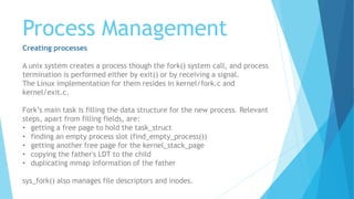 Process Management
Creating processes
A unix system creates a process though the fork() system call, and process
termination is performed either by exit() or by receiving a signal.
The Linux implementation for them resides in kernel/fork.c and
kernel/exit.c.
Fork’s main task is filling the data structure for the new process. Relevant
steps, apart from filling fields, are:
• getting a free page to hold the task_struct
• finding an empty process slot (find_empty_process())
• getting another free page for the kernel_stack_page
• copying the father's LDT to the child
• duplicating mmap information of the father
sys_fork() also manages file descriptors and inodes.
 