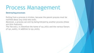 Process Management
Destroying processes
Exiting from a process is trickier, because the parent process must be
notified about any child who exits.
Moreover, a process can exit by being kill()ed by another process (these
are Unix features).
The file exit.c is therefore the home of sys_kill() and the various flavors
of sys_wait(), in addition to sys_exit().
 