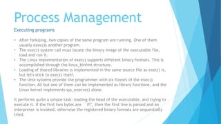 Process Management
Executing programs
• After fork()ing, two copies of the same program are running. One of them
usually exec()s another program.
• The exec() system call must locate the binary image of the executable file,
load and run it.
• The Linux implementation of exec() supports different binary formats. This is
accomplished through the linux_binfmt structure.
• Loading of shared libraries is implemented in the same source file as exec() is,
but let's stick to exec() itself.
• The Unix systems provide the programmer with six flavors of the exec()
function. All but one of them can be implemented as library functions, and the
Linux kernel implements sys_execve() alone.
It performs quite a simple task: loading the head of the executable, and trying to
execute it. If the first two bytes are ``#!'', then the first line is parsed and an
interpreter is invoked, otherwise the registered binary formats are sequentially
tried.
 