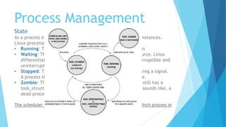 Process Management
State
As a process executes it changes state according to its circumstances.
Linux processes have the following states:
• Running: The process is either running or it is ready to run
• Waiting: The process is waiting for an event or for a resource. Linux
differentiates between two types of waiting process; interruptible and
uninterruptible.
• Stopped: The process has been stopped, usually by receiving a signal.
A process that is being debugged can be in a stopped state.
• Zombie: This is a halted process which, for some reason, still has a
task_struct data structure in the task vector. It is what it sounds like, a
dead process.
The scheduler needs this information in order to fairly decide which process in
the system most deserves to run
 