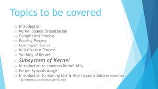 Topics to be covered
o Introduction
o Kernel Source Organization
o Compilation Process
o Booting Process
o Loading of Kernel
o Initialization Process
o Working of Kernel
o Subsystem of Kernel
o Introduction to common Kernel API's
o Kernel Symbols usage
o Introduction to mailing List & How to contribute to kernel tree
- (creating a patch and submitting)
 