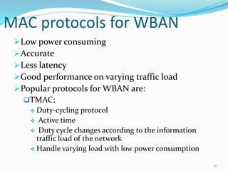 MAC protocols for WBAN
Low power consuming
Accurate
Less latency
Good performance on varying traffic load
Popular protocols for WBAN are:
TMAC:
 Duty-cycling protocol
 Active time
 Duty cycle changes according to the information
traffic load of the network
 Handle varying load with low power consumption
17
 