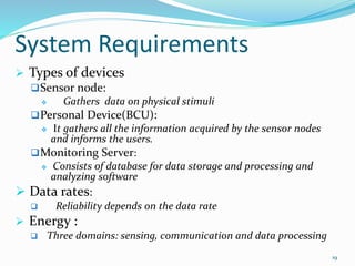 System Requirements
 Types of devices
Sensor node:
 Gathers data on physical stimuli
Personal Device(BCU):
 It gathers all the information acquired by the sensor nodes
and informs the users.
Monitoring Server:
 Consists of database for data storage and processing and
analyzing software
 Data rates:
 Reliability depends on the data rate
 Energy :
 Three domains: sensing, communication and data processing
19
 