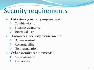 Security requirements
 Data storage security requirements:
 Confidentiality
 Integrity assurance
 Dependability
 Data access security requirements:
 Access control
 Accountability
 Non-repudiation
 Other security requirements:
 Authentication
 Availability
20
 