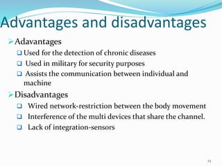 Advantages and disadvantages
Adavantages
 Used for the detection of chronic diseases
 Used in military for security purposes
 Assists the communication between individual and
machine
Disadvantages
 Wired network-restriction between the body movement
 Interference of the multi devices that share the channel.
 Lack of integration-sensors
23
 