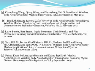 [5] Changhong Wang, Qiang Wang, and Shunzhong Shi, “A Distributed Wireless
Body Area Network for Medical Supervision”, IEEE International, May 2012
[6] Javed Ahmadand Fareeha Zafar,”Review of Body Area Network Technology &
Wireless Medical Monitoring”,International Journal of Information and
Communication Technology Research ,Volume 2 No. 2, February 2012
[7] Latre, Benoit, Bart Braem, Ingrid Moerman, Chris Blondia, and Piet
Demeester. “A survey on wireless body area networks,” Wireless Networks, vol.
17, 2010
[8] Sana ULLAH,Pervez KHAN,Niamat ULLAH,Shahnaz SALEE and Henry
HIGGINSandKyung Sup KWAK, “A Review of Wireless Body Area Networks for
Medical Applications ”, Int. J. Communications, Network and System
Sciences,Vol.2,november 2009
[9] Pervez Khan, Md.Asdaque Hussain and Kyung Sup Kwak “Medical
Applications of Wireless Body Area Networks ”, International Journal of Digital
Content Technology and its Applications Vol.3, September 2009
26
 
