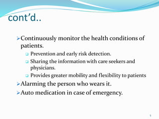 cont’d..
Continuously monitor the health conditions of
patients.
 Prevention and early risk detection.
 Sharing the information with care seekers and
physicians.
 Provides greater mobility and flexibility to patients
Alarming the person who wears it.
Auto medication in case of emergency.
5
 