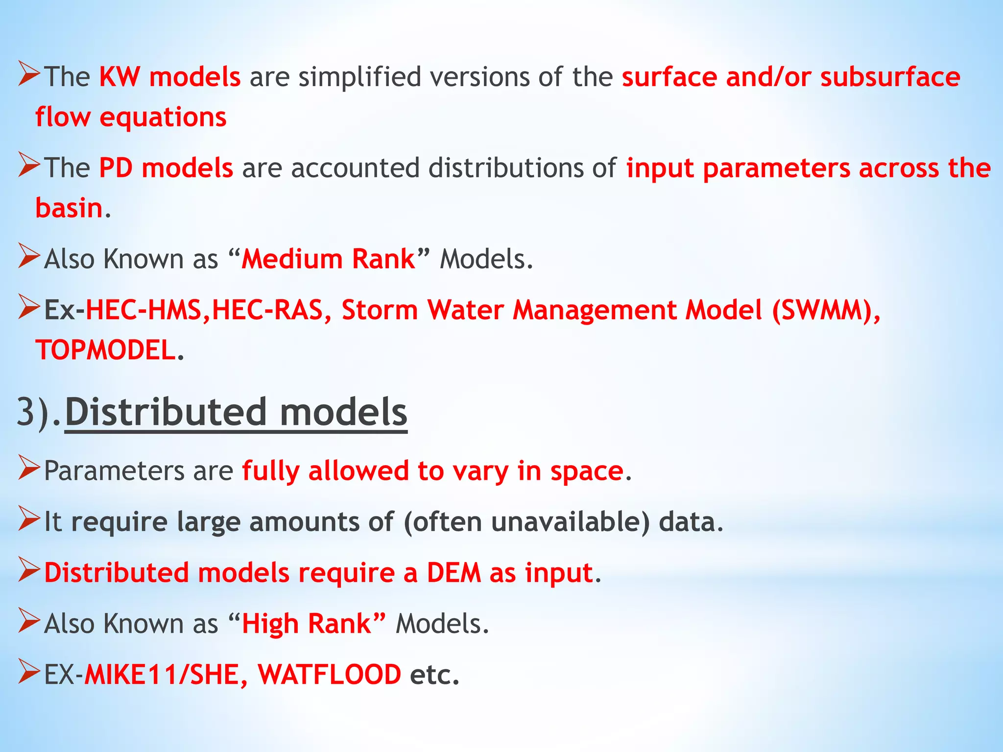 The KW models are simplified versions of the surface and/or subsurface
flow equations
The PD models are accounted distributions of input parameters across the
basin.
Also Known as “Medium Rank” Models.
Ex-HEC-HMS,HEC-RAS, Storm Water Management Model (SWMM),
TOPMODEL.
3).Distributed models
Parameters are fully allowed to vary in space.
It require large amounts of (often unavailable) data.
Distributed models require a DEM as input.
Also Known as “High Rank” Models.
EX-MIKE11/SHE, WATFLOOD etc.
 