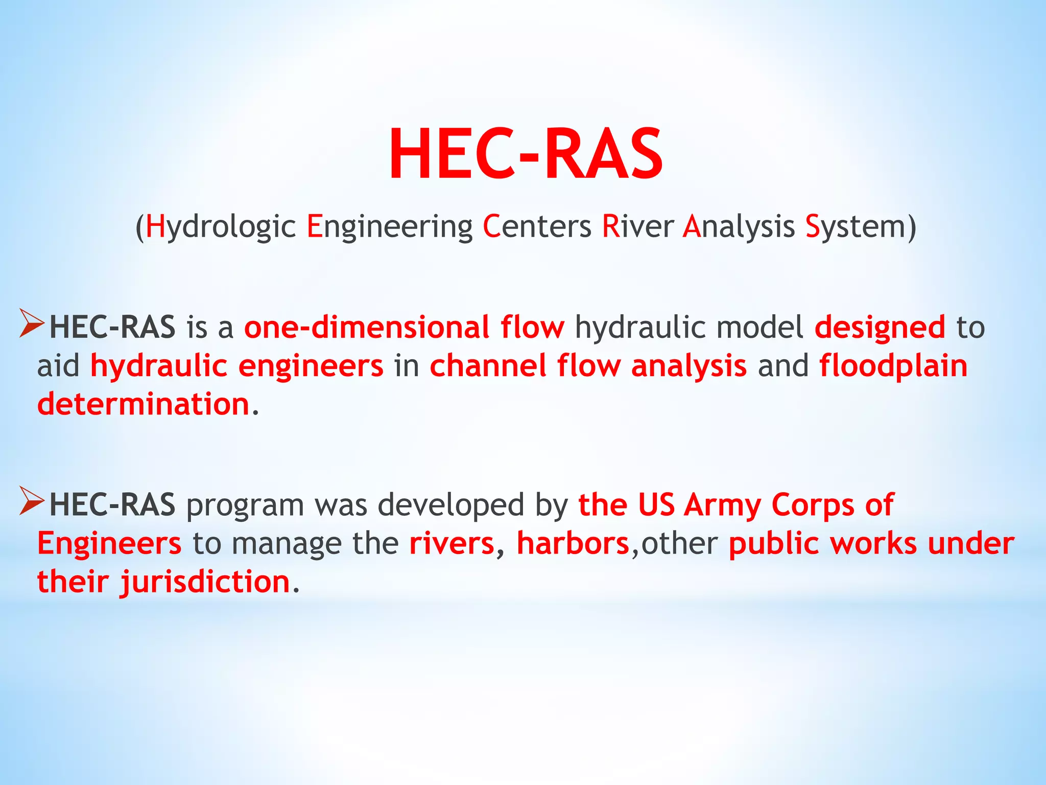 HEC-RAS
(Hydrologic Engineering Centers River Analysis System)
HEC-RAS is a one-dimensional flow hydraulic model designed to
aid hydraulic engineers in channel flow analysis and floodplain
determination.
HEC-RAS program was developed by the US Army Corps of
Engineers to manage the rivers, harbors,other public works under
their jurisdiction.
 