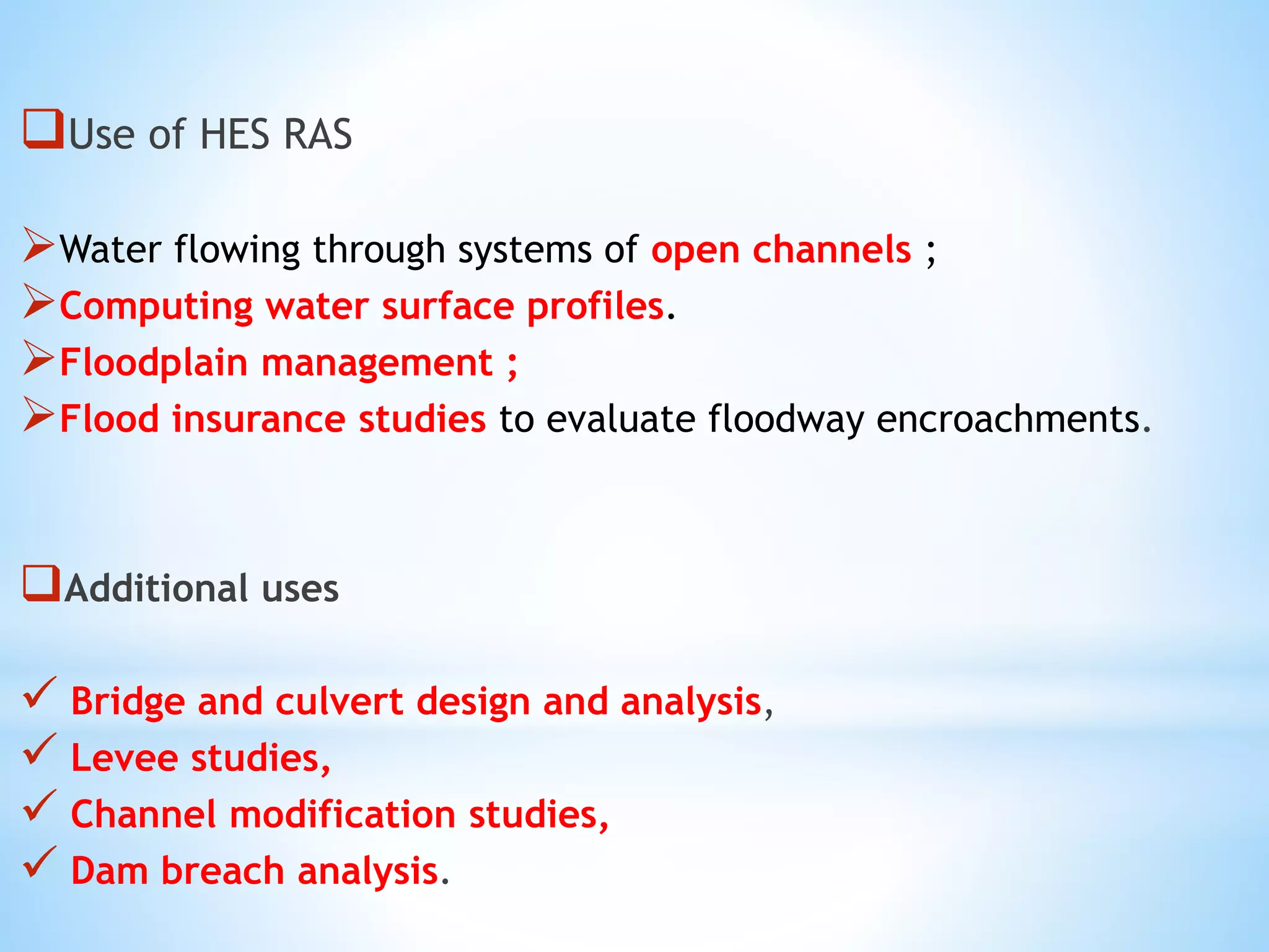 Use of HES RAS
Water flowing through systems of open channels ;
Computing water surface profiles.
Floodplain management ;
Flood insurance studies to evaluate floodway encroachments.
Additional uses
 Bridge and culvert design and analysis,
 Levee studies,
 Channel modification studies,
 Dam breach analysis.
 