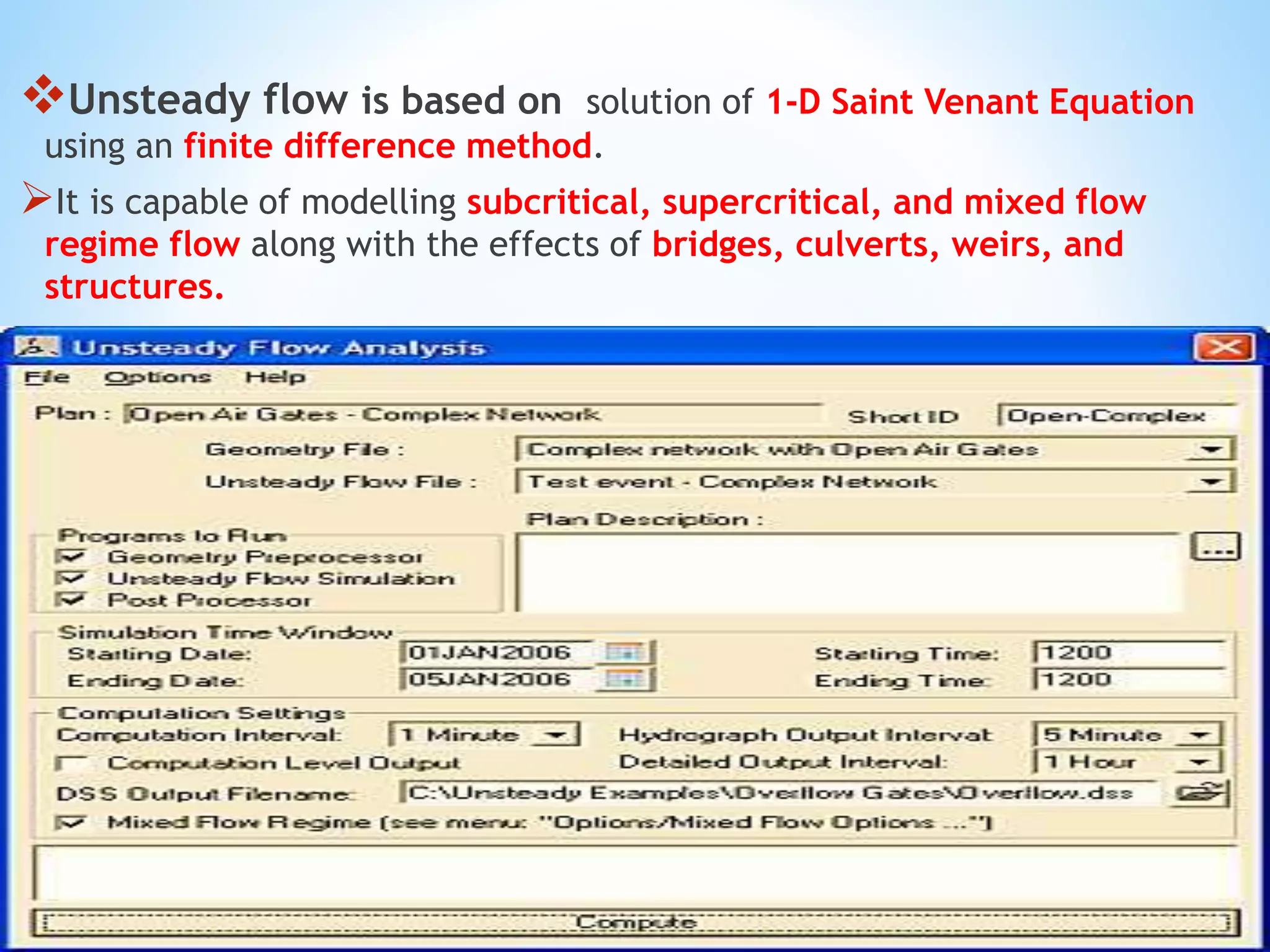Unsteady flow is based on solution of 1-D Saint Venant Equation
using an finite difference method.
It is capable of modelling subcritical, supercritical, and mixed flow
regime flow along with the effects of bridges, culverts, weirs, and
structures.
 