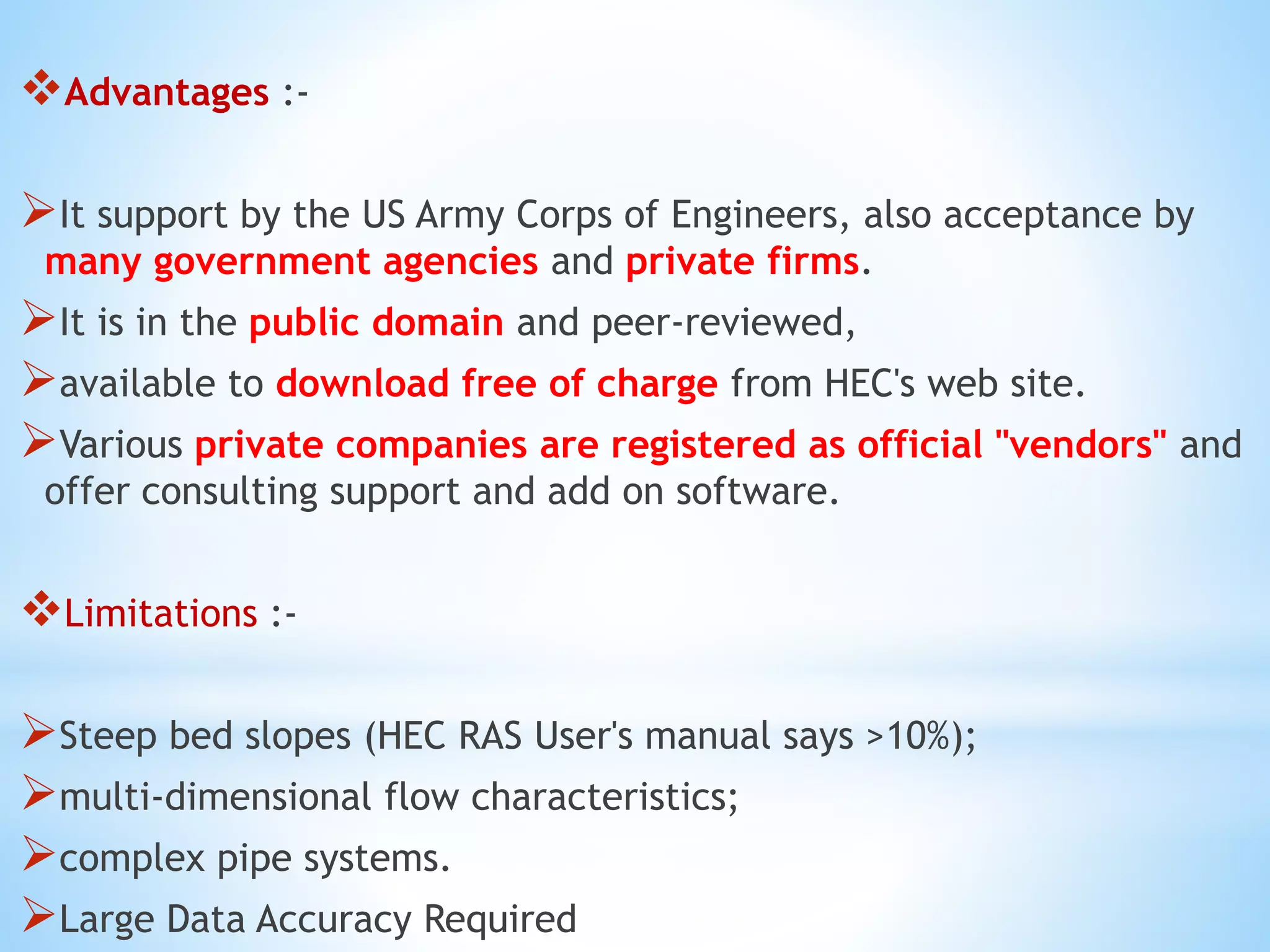 Advantages :-
It support by the US Army Corps of Engineers, also acceptance by
many government agencies and private firms.
It is in the public domain and peer-reviewed,
available to download free of charge from HEC's web site.
Various private companies are registered as official "vendors" and
offer consulting support and add on software.
Limitations :-
Steep bed slopes (HEC RAS User's manual says >10%);
multi-dimensional flow characteristics;
complex pipe systems.
Large Data Accuracy Required
 