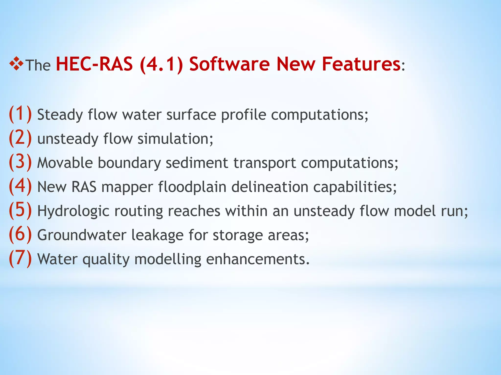 The HEC-RAS (4.1) Software New Features:
(1) Steady flow water surface profile computations;
(2) unsteady flow simulation;
(3) Movable boundary sediment transport computations;
(4) New RAS mapper floodplain delineation capabilities;
(5) Hydrologic routing reaches within an unsteady flow model run;
(6) Groundwater leakage for storage areas;
(7) Water quality modelling enhancements.
 
