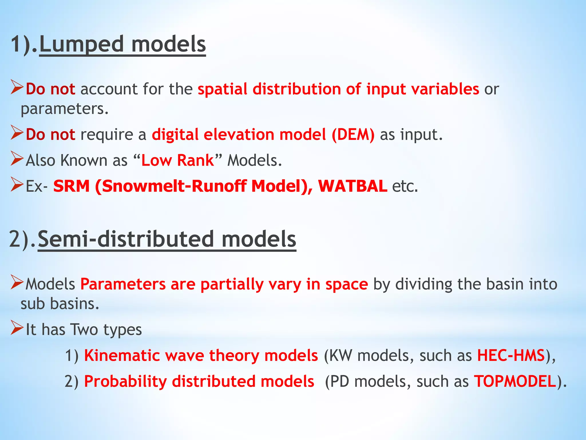1).Lumped models
Do not account for the spatial distribution of input variables or
parameters.
Do not require a digital elevation model (DEM) as input.
Also Known as “Low Rank” Models.
Ex- SRM (Snowmelt-Runoff Model), WATBAL etc.
2).Semi-distributed models
Models Parameters are partially vary in space by dividing the basin into
sub basins.
It has Two types
1) Kinematic wave theory models (KW models, such as HEC-HMS),
2) Probability distributed models (PD models, such as TOPMODEL).
 