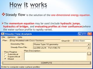 Steady flow is the solution of the one-dimensional energy equation.
The momentum equation may be used (include hydraulic jumps,
hydraulics of bridges, and evaluating profiles at river confluences)where
the water surface profile is rapidly varied.
 