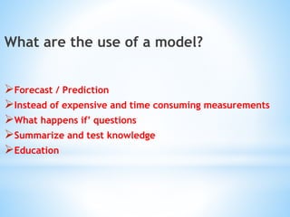 What are the use of a model?
Forecast / Prediction
Instead of expensive and time consuming measurements
What happens if’ questions
Summarize and test knowledge
Education
 