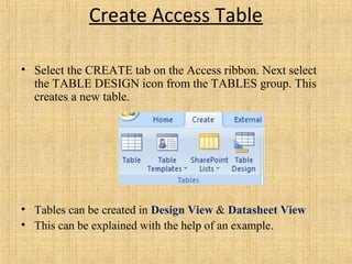 Create Access Table
• Select the CREATE tab on the Access ribbon. Next select
the TABLE DESIGN icon from the TABLES group. This
creates a new table.
• Tables can be created in Design View & Datasheet View
• This can be explained with the help of an example.
 